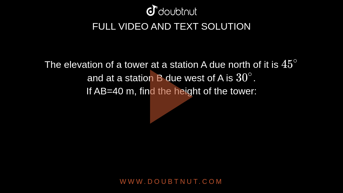 The elevation of a tower at a station A due north of it is `45^@` and at a station B due west of A is `30^@`. <br> If AB=40 m, find the height of the tower: