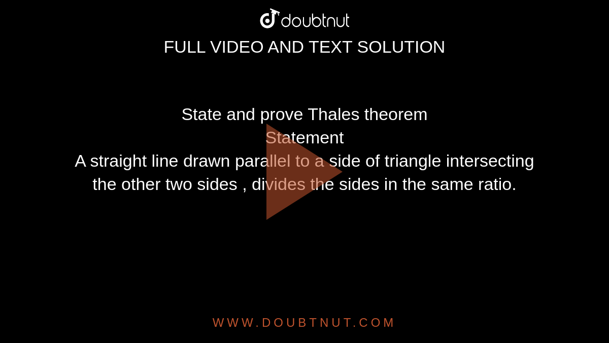 State and prove Thales theorem <br> Statement <br> A straight line drawn parallel to a side of triangle intersecting the other two sides , divides the sides in the same ratio.