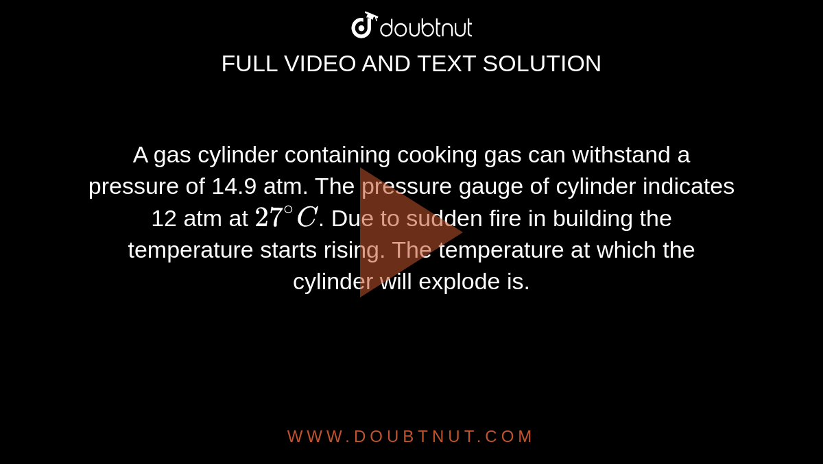 A gas cylinder containing cooking gas can withstand a pressure of 14.9 atm. The pressure gauge of cylinder indicates 12 atm at `27^(@)C`. Due to sudden fire in building the temperature starts rising. The temperature at which the cylinder will explode is.