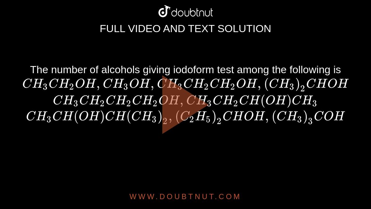 The number of alcohols giving iodoform test among the following is <br> `CH_(3)CH_(2)OH,CH_(3)OH,CH_(3)CH_(2)CH_(2)OH,(CH_(3))_(2)CHOH` <br> `CH_(3)CH_(2)CH_(2)CH_(2)OH,CH_(3)CH_(2)CH(OH)CH_(3)` <br> `CH_(3)CH(OH)CH(CH_(3))_(2),(C_(2)H_(5))_(2)CHOH,(CH_(3))_(3)COH`