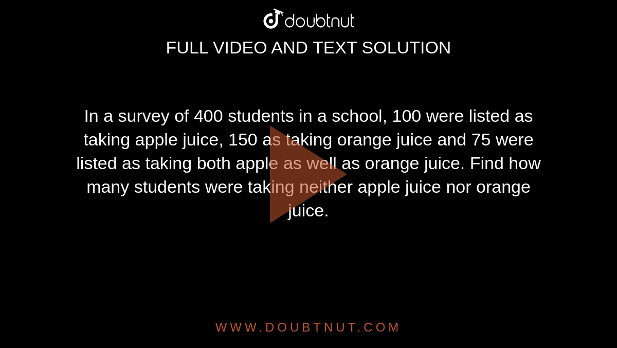 In a survey of 400 students in a school, 100 were listed as taking apple juice, 150 as taking orange juice and 75 were listed as taking both apple as well as orange juice. Find how many students were taking neither apple juice nor orange juice. 