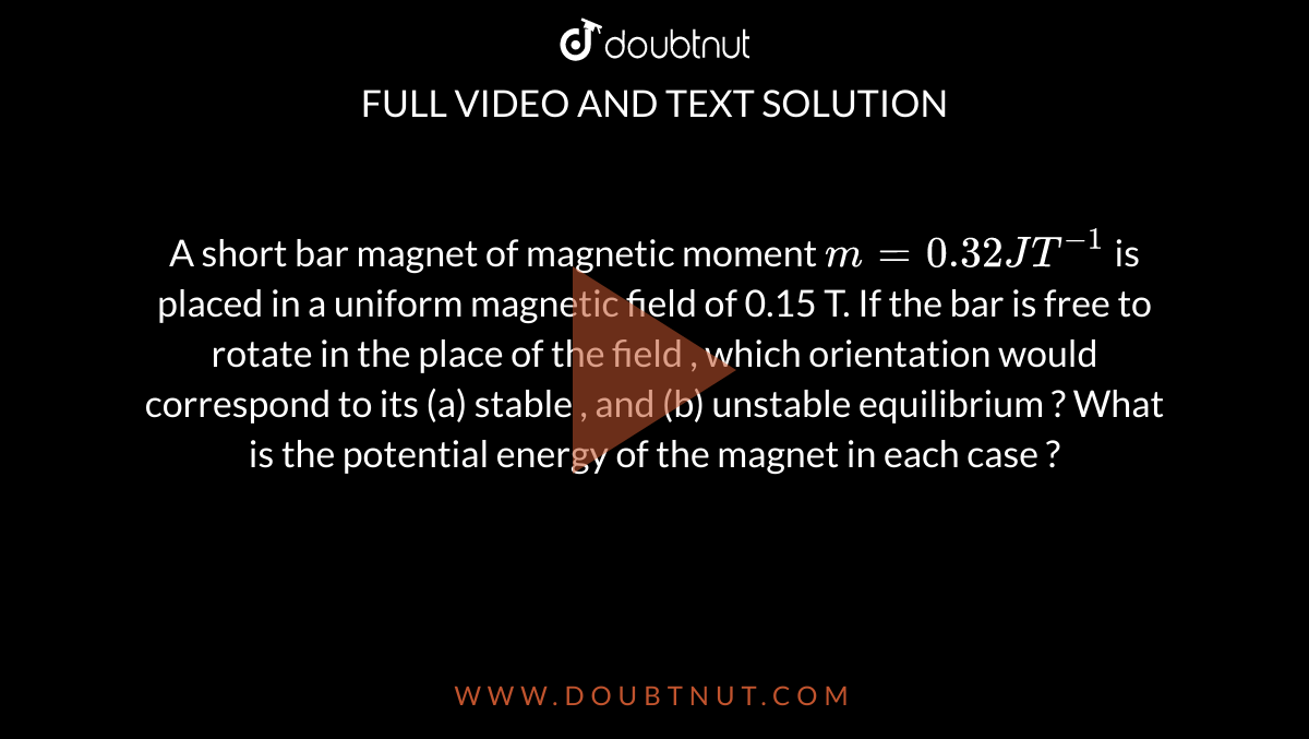 A short bar magnet of magnetic moment `m=0.32 JT^(-1)` is placed in a uniform magnetic field of 0.15 T. If the bar is free to rotate in the place of the field , which orientation would correspond to its (a) stable , and (b) unstable equilibrium ? What is the potential energy of the magnet in each case ? 