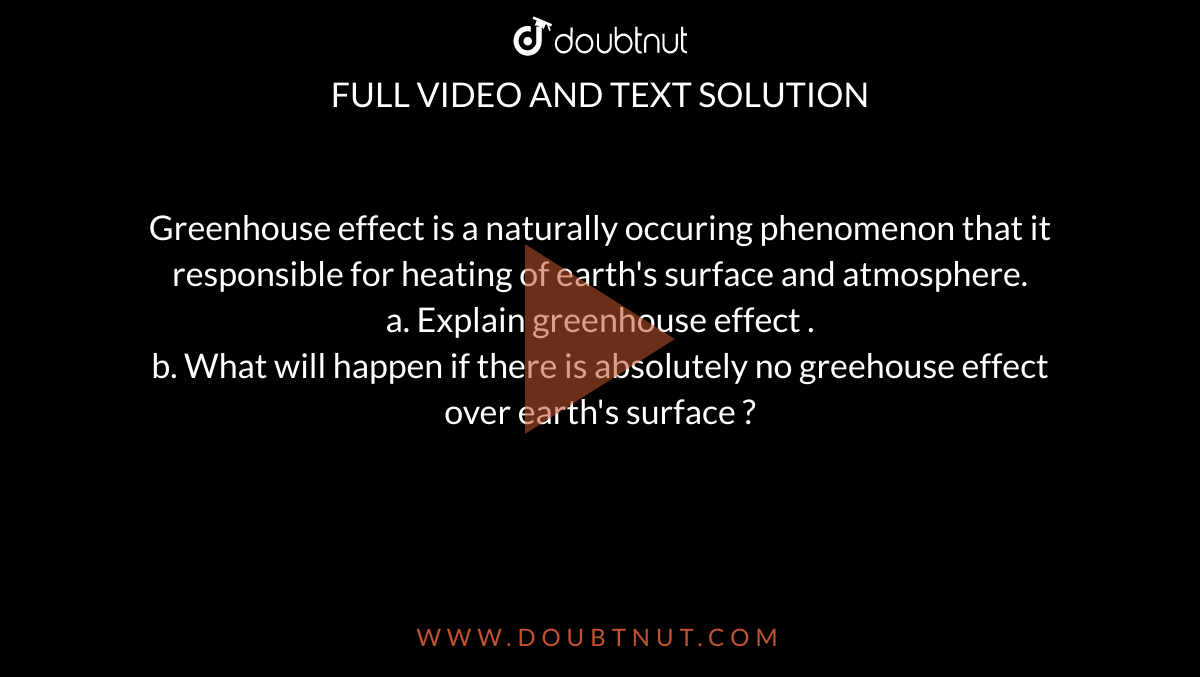 Greenhouse  effect is a naturally  occuring  phenomenon  that it responsible  for heating  of earth's  surface  and atmosphere. <br> a. Explain  greenhouse  effect . <br> b. What  will happen if there  is absolutely no greehouse effect over  earth's  surface ?