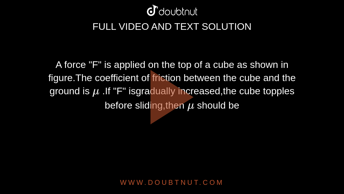 A force "F" is applied on the  top of a cube as shown in figure.The coefficient of  friction between the cube and the ground is `mu` .If "F" isgradually increased,the cube topples before sliding,then `mu` should be 