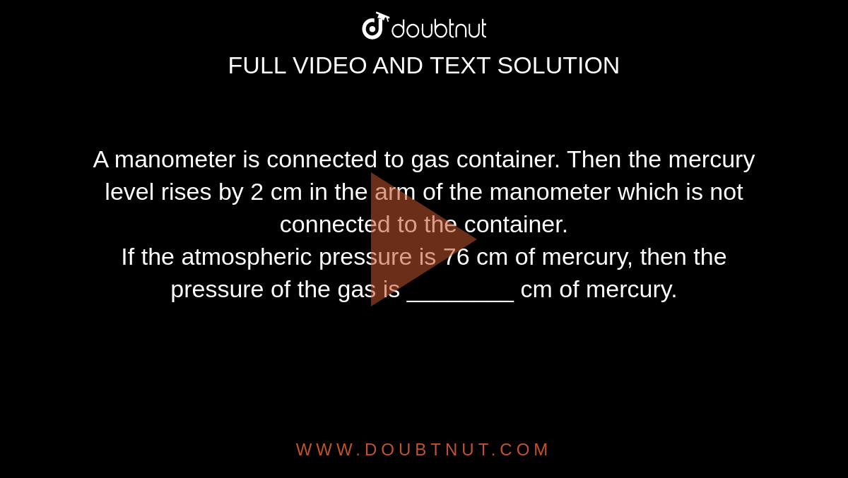 A manometer is connected to gas container. Then the mercury level rises by 2 cm in the arm of the manometer which is not connected to the container. <br> If the atmospheric pressure is 76 cm of mercury, then the pressure of the gas is ________ cm of mercury.