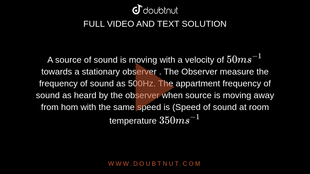  A source of sound is moving with a velocity of `50ms^(-1)` towards a stationary observer . The Observer measure the frequency of sound as 500Hz. The appartment frequency of sound as heard by the observer when source is moving away from hom with the same speed is (Speed of sound at room temperature `350ms^(-1)`