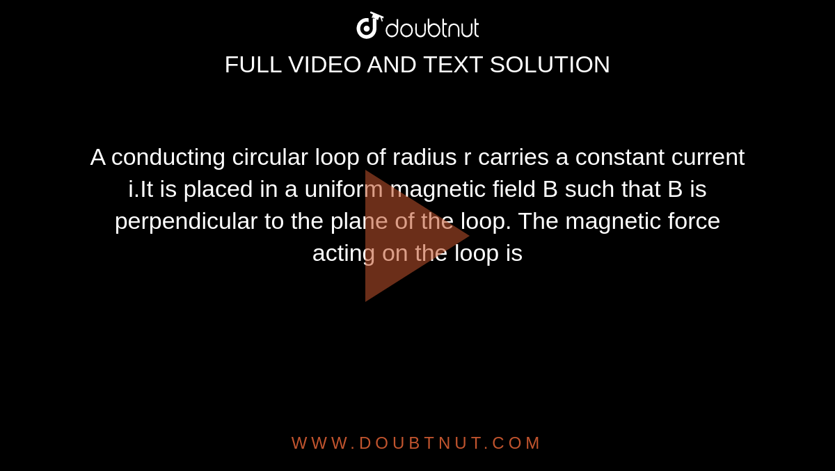 A conducting circular loop of radius r carries a constant current i.It is placed in a uniform magnetic field B such that B is perpendicular to the plane of the loop. The magnetic force acting on the loop is 