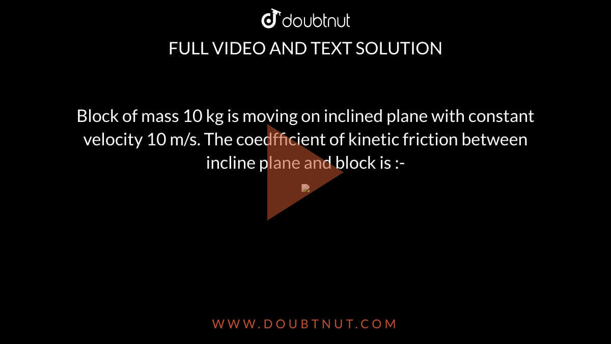 Block of mass 10 kg is moving on inclined plane with constant velocity 10 m/s. The coedfficient of kinetic friction between incline plane and block is :- <br> <img src="https://d10lpgp6xz60nq.cloudfront.net/physics_images/ALN_PHY_R04_E05_012_Q01.png" width="80%">