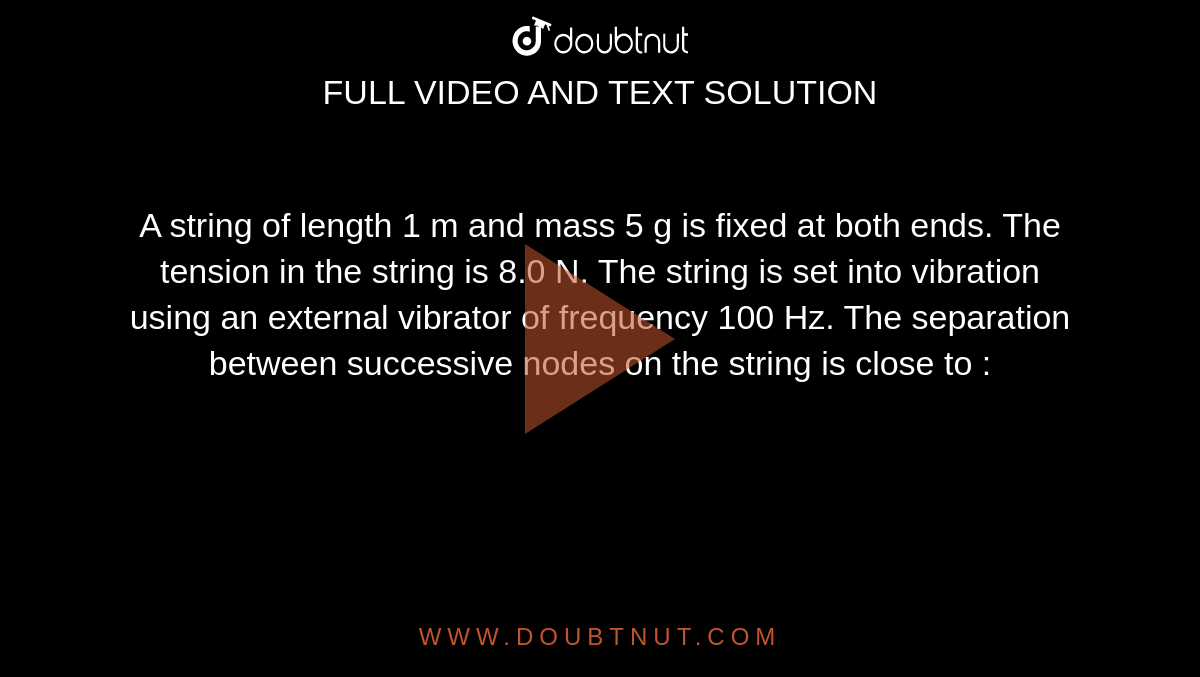 A string of length 1 m and mass 5 g is fixed at both ends. The tension in the string is 8.0 N. The string is set into vibration using an external vibrator of frequency 100 Hz. The separation between successive nodes on the string is close to : 