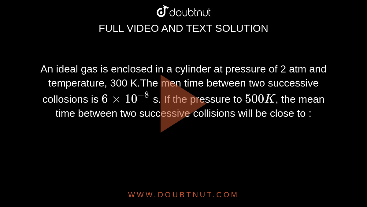 An ideal gas is enclosed in a cylinder at pressure of 2 atm and temperature, 300 K.The men time between two successive collosions is `6xx10^(-8)` s. If the pressure to `500K`, the mean time between two successive collisions will be close to : 