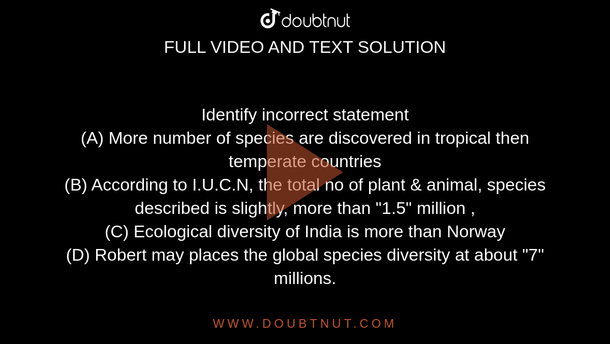 Identify incorrect statement (A) More number of species are discovered in  tropical then temperate countries (B) According to .N, the total no of  plant & animal, species described is slightly, more than 