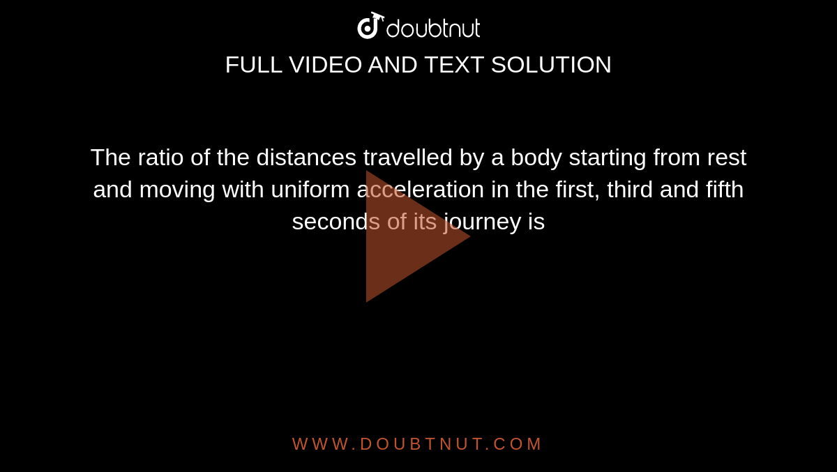 The ratio of the distances travelled by a body starting from rest and moving with uniform acceleration in the first, third and fifth seconds of its journey is