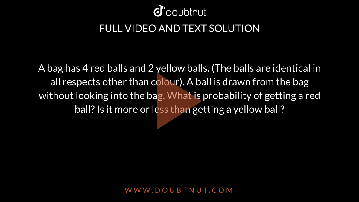 A bag has 4 red balls and 2 yellow balls. (The balls  are identical in all respects other than colour). A ball is drawn from the  bag without looking into the bag. What is probability of getting a red ball?  Is it more or less than getting a yellow ball?