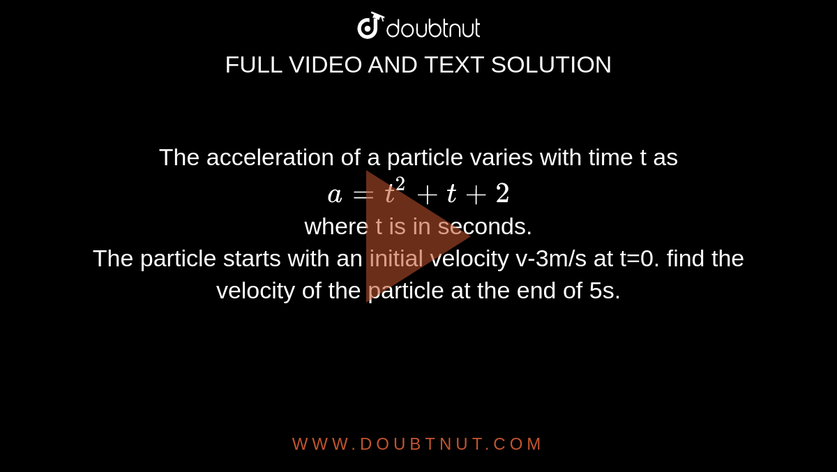 The acceleration of a particle varies with time t as <br> `a=t^(2)+t+2` <br> where t is in seconds. <br> The particle starts with an initial velocity v-3m/s at t=0. find the velocity of the particle at the end of 5s. 