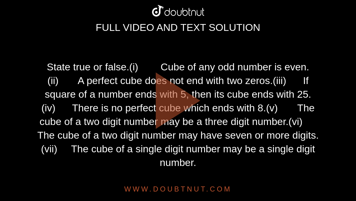 State true or false.(i)         Cube of  any odd number is even.(ii)        A perfect  cube does not end with two zeros.(iii)       If  square of a number ends with 5, then its cube ends with 25.(iv)       There  is no perfect cube which ends with 8.(v)        The  cube of a two digit number may be a three digit number.(vi)       The  cube of a two digit number may have seven or more digits.(vii)      The  cube of a single digit number may be a single digit number.