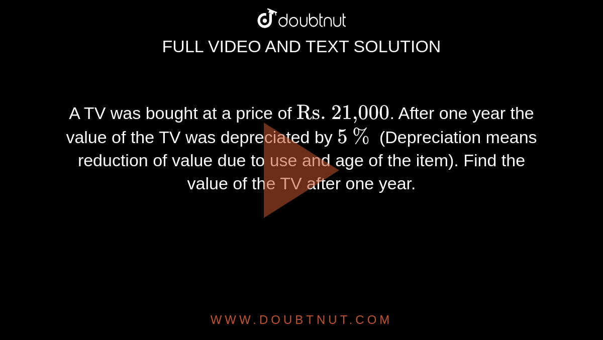 A TV was bought at a price of `"Rs. 21,000"`. After one  year the value of the TV was depreciated by `5%` (Depreciation means reduction  of value due to use and age of the item). Find the value of the TV after one  year.