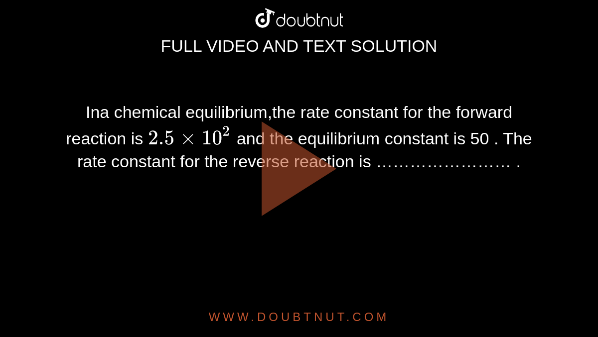 Ina  chemical equilibrium,the rate constant for the forward reaction is `2.5 xx 10^2` and the equilibrium constant is 50 . The rate constant for the reverse reaction is …………………… .