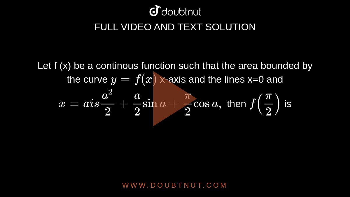 Let f (x) be a continous function such that the area bounded by the curve `y =f (x)` x-axis and the lines x=0 and `x =a  is (a ^(2))/( 2) + (a)/(2) sin a+ pi/2 cos a,` then `f ((pi)/(2))` is 