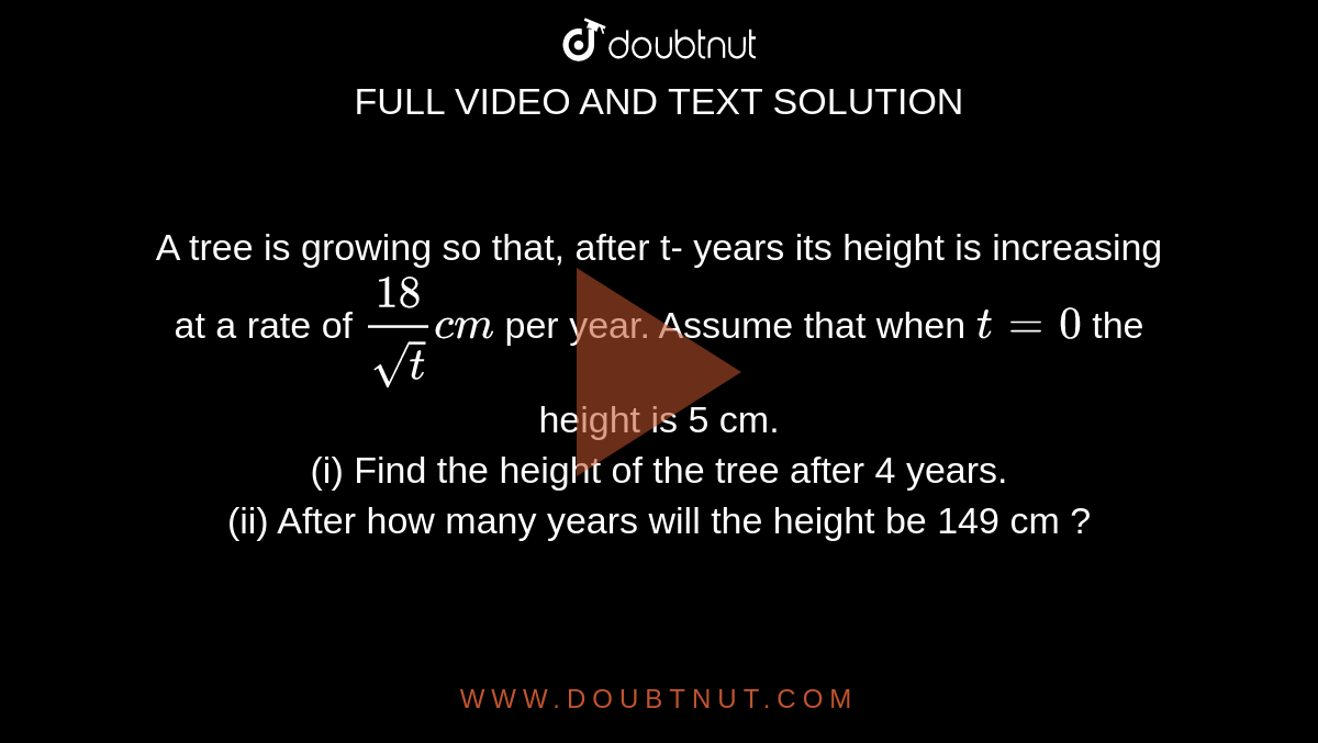 A tree is growing so that, after t- years its height is increasing at a rate of `18/(sqrtt) cm` per year. Assume that when `t = 0` the height is 5 cm. <br> (i) Find the height of the tree after 4 years. <br> (ii) After how many years will the height be 149 cm ? 