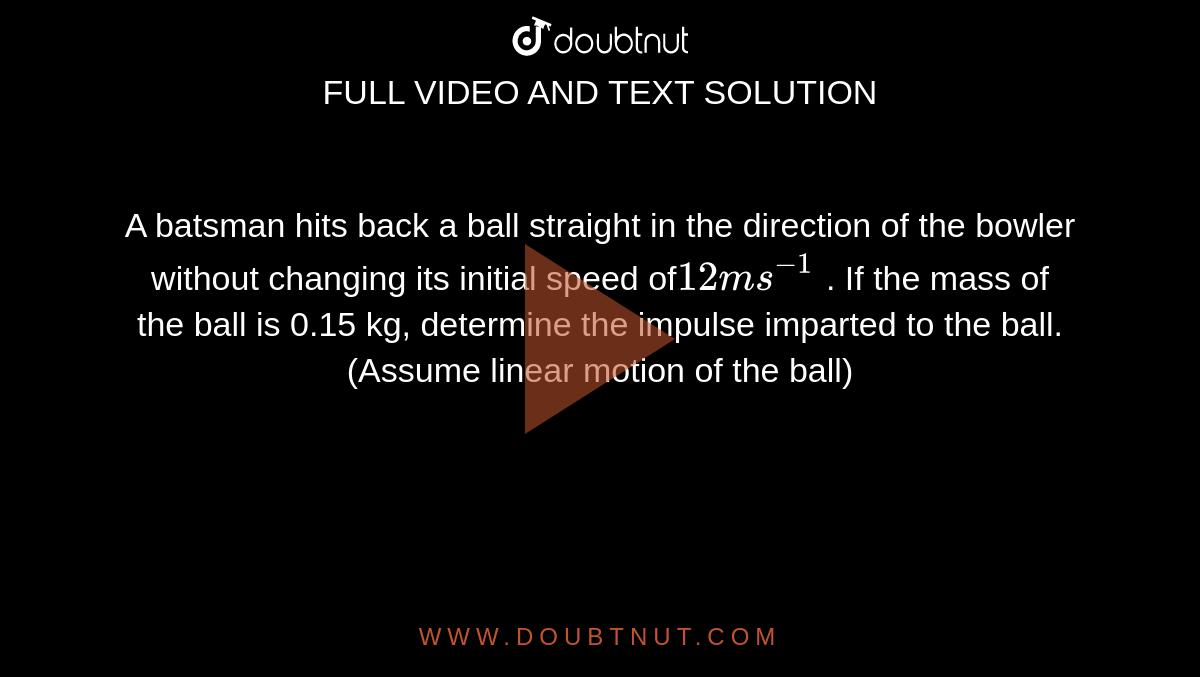  A batsman hits back a ball straight in the direction of the bowler without changing its initial speed of` 12 m s^(-1)` . If the mass of the ball is 0.15 kg, determine the impulse imparted to the ball.  (Assume linear motion of the ball) 