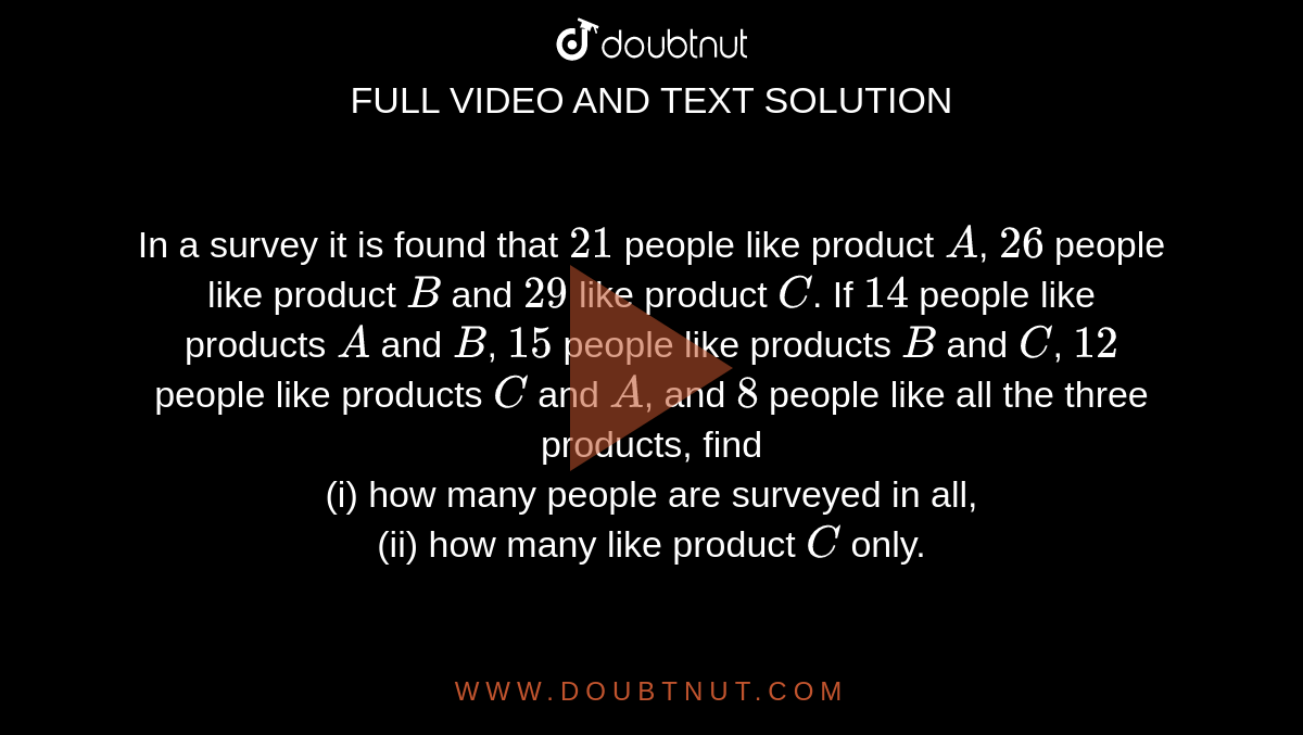 In a survey it is found that `21` people like product `A`, `26` people like product `B` and `29` like product `C`. If `14` people like products `A` and `B`, `15` people like products `B` and `C`, `12` people like products `C` and `A`, and `8` people like all the three products, find <br> (i) how many people are surveyed in all, <br> (ii) how many like product `C` only. 