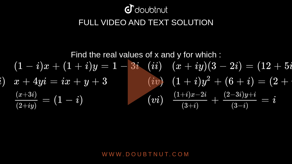 Find the real values of x and y for which : <br> `{:((i),(1-i)x+(1+i)y=1 - 3i,(ii),(x+iy)(3-2i)=(12+5i)),((iii),x+4yi =ix + y + 3,(iv),(1+i)y^(2)+(6+i)=(2+i)x),((v),((x+3i))/((2+iy))=(1-i),(vi),((1+i)x-2i)/((3+i))+((2-3i)y+i)/((3-i))=i):}`