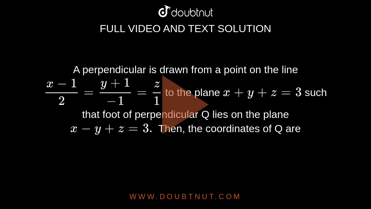 A perpendicular is drawn from a point on the line `(x-1)/(2)=(y+1)/(-1)=(z)/(1)` to the plane `x+y+z=3` such that foot of perpendicular Q lies on the plane `x-y+z=3.` Then, the coordinates of Q are