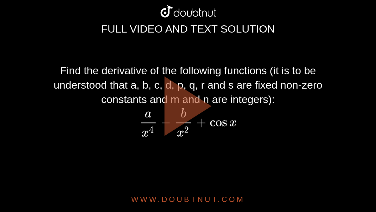 Find the derivative of the following functions (it is to be understood that a, b, c, d, p, q, r and s are fixed non-zero constants and m and n are integers): <br> `(a)/(x^(4))-(b)/(x^(2))+cosx`