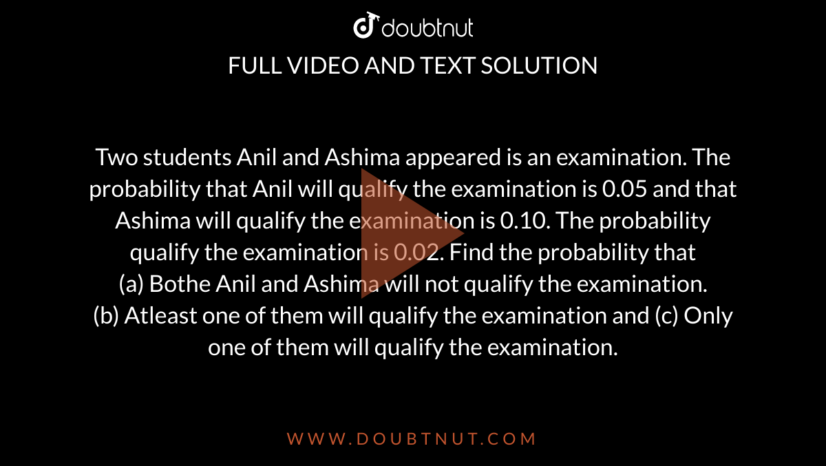Two students Anil and Ashima appeared is an examination. The probability that Anil will qualify the examination is 0.05 and that Ashima will qualify the examination is 0.10. The probability qualify the examination is 0.02. Find the probability that <br> (a) Bothe Anil and Ashima will not qualify the examination. <br> (b) Atleast one of them will qualify the examination and (c) Only one of them will qualify the examination.
