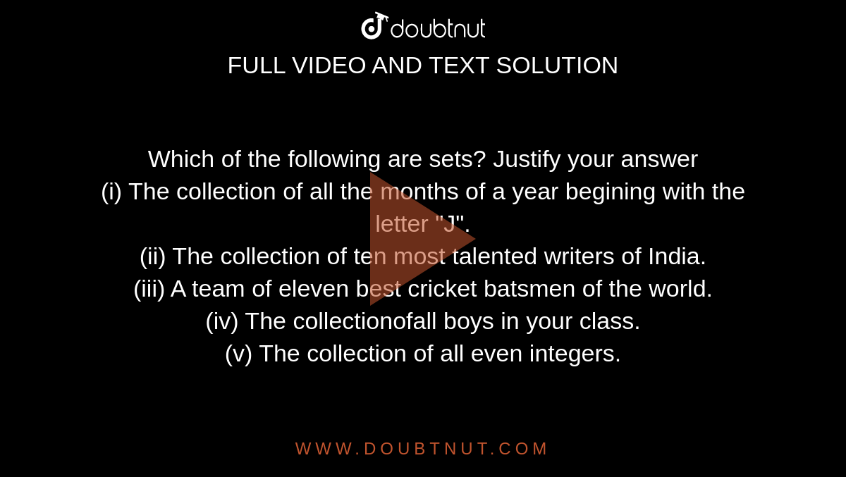 Which of the following are sets? Justify your answer <br> (i) The collection of all the months of a year begining with the letter "J". <br> (ii) The collection of ten most talented writers of India. <br> (iii) A team of eleven best cricket batsmen of the world. <br> (iv) The collectionofall boys in your class. <br> (v) The collection of all even integers.
