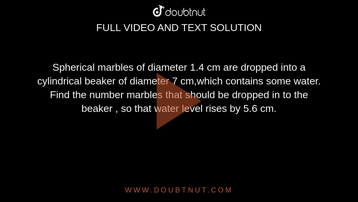 Spherical marbles of diameter 1.4 cm are dropped into a cylindrical beaker of diameter 7 cm,which contains some water. Find the number marbles that should be dropped in to the beaker , so that water level rises by 5.6 cm.