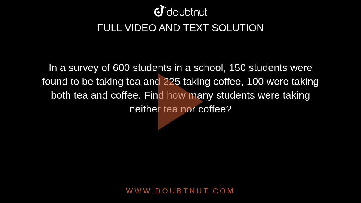 In a survey of 600 students in a school, 150 students were found to be taking tea and 225 taking coffee, 100 were taking both tea and coffee. Find how many students were taking neither tea nor coffee?