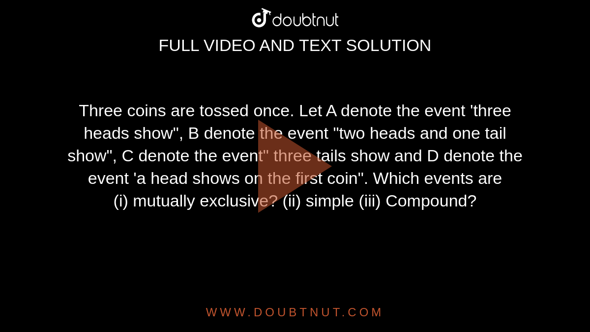 Three coins are tossed once. Let A denote the event 'three heads show", B denote the event "two heads and one tail show", C denote the event" three tails show and D denote the event 'a head shows on the first coin". Which events are <br> (i) mutually exclusive? (ii) simple (iii) Compound? 