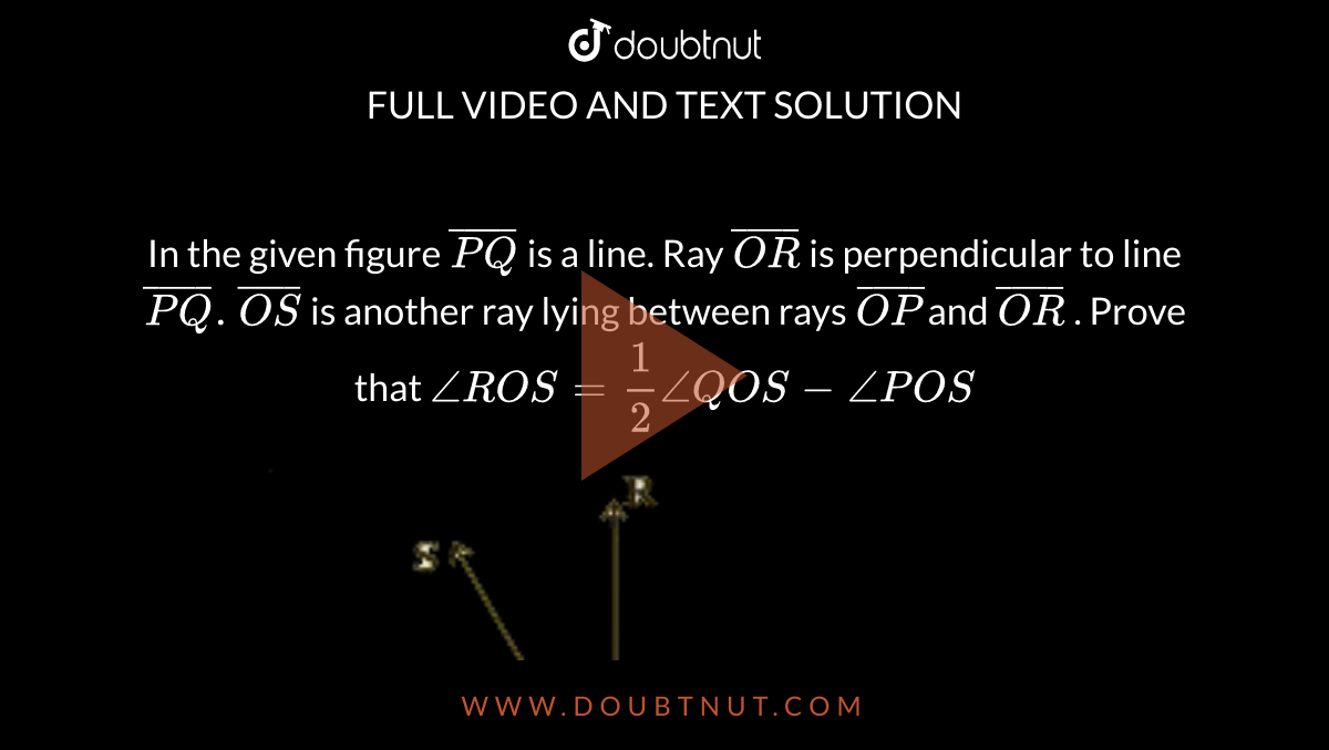 In the given figure `bar(PQ)`  is a line. Ray `bar(OR)` is perpendicular to line `bar(PQ) . bar(OS)` is another ray lying between rays `bar(OP) `and `bar(OR)` . Prove that  `angleROS = (1)/(2) angleQOS − anglePOS` <br> <img src="https://d10lpgp6xz60nq.cloudfront.net/physics_images/NCERT_KAN_MAT_IX_C04_E02_007_Q01.png" width="80%"> 