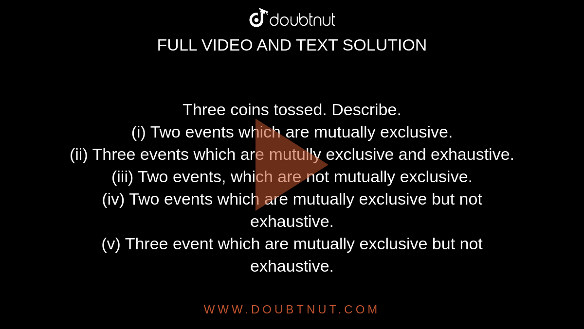 Three coins tossed. Describe. <br> (i) Two events which are mutually exclusive. <br> (ii) Three events which are mutully exclusive and exhaustive. <br> (iii) Two events, which are not mutually exclusive. <br> (iv) Two events which are mutually exclusive but not exhaustive. <br> (v) Three event which are mutually exclusive but not exhaustive.