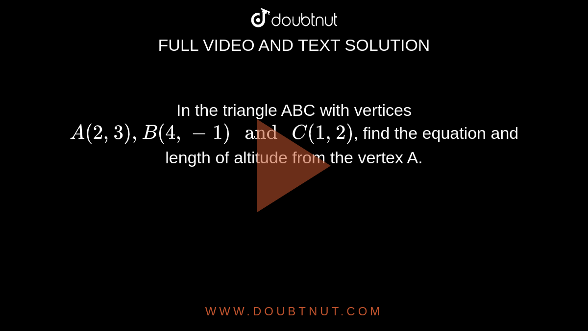 In the triangle ABC with vertices  `A (2, 3) , B (4, -1) " and " C (1, 2)`, find the equation and length of altitude from the vertex A.