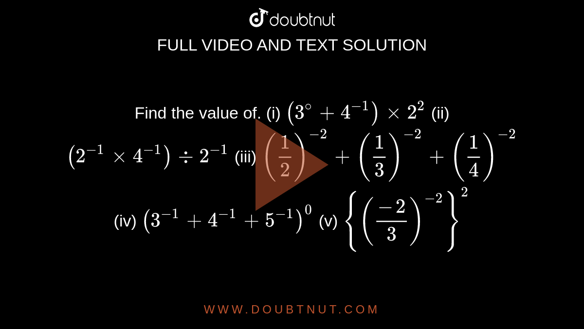         Find the value of. (i) `(3^@+4^(-1)) xx 2^2`  (ii)  `(2^(-1)xx 4^(-1))-: 2^(-1)`   (iii)   `(1/2)^-2 + (1/3)^-2 + (1/4)^-2`   (iv)  `(3^-1 + 4^-1+ 5^(-1))^0`   (v)  `{((-2)/3)^-2}^2`