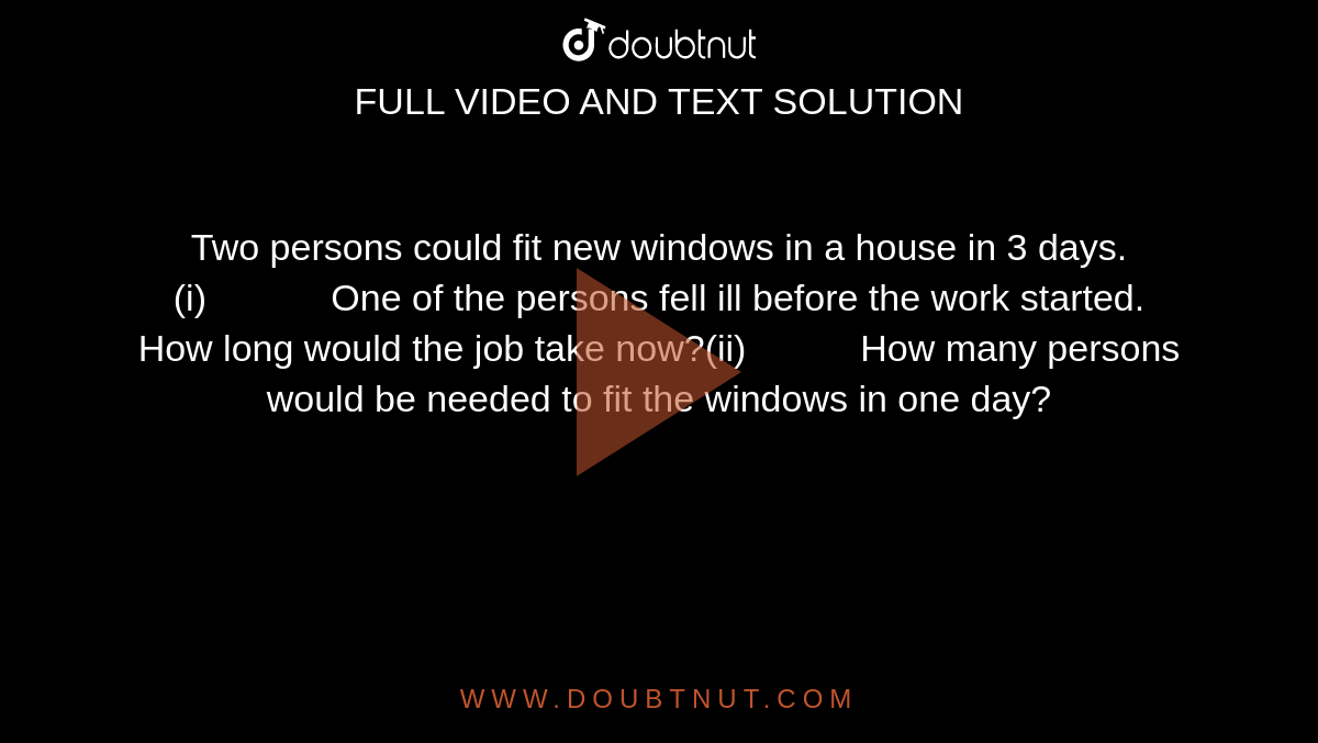 Two persons could fit new windows in a house in 3  days.(i)             One of  the persons fell ill before the work started. How long would the job take  now?(ii)            How  many persons would be needed to fit the windows in one day?
