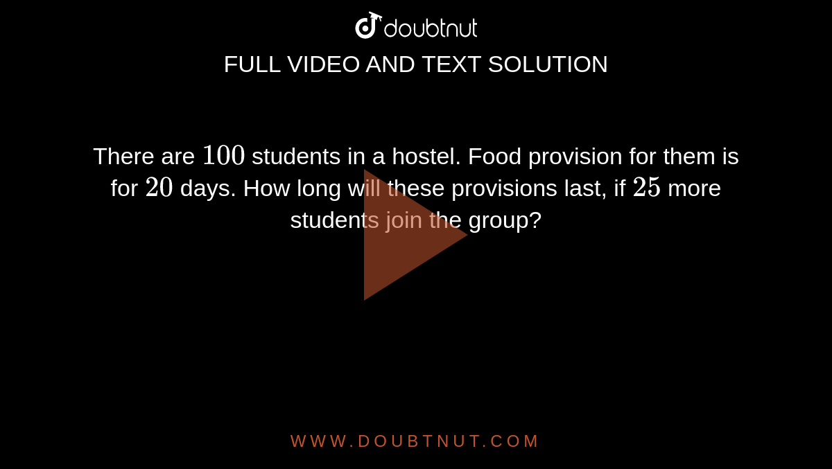 There are `100` students in a hostel. Food provision  for them is for `20` days. How long will these provisions last, if `25` more  students join the group?