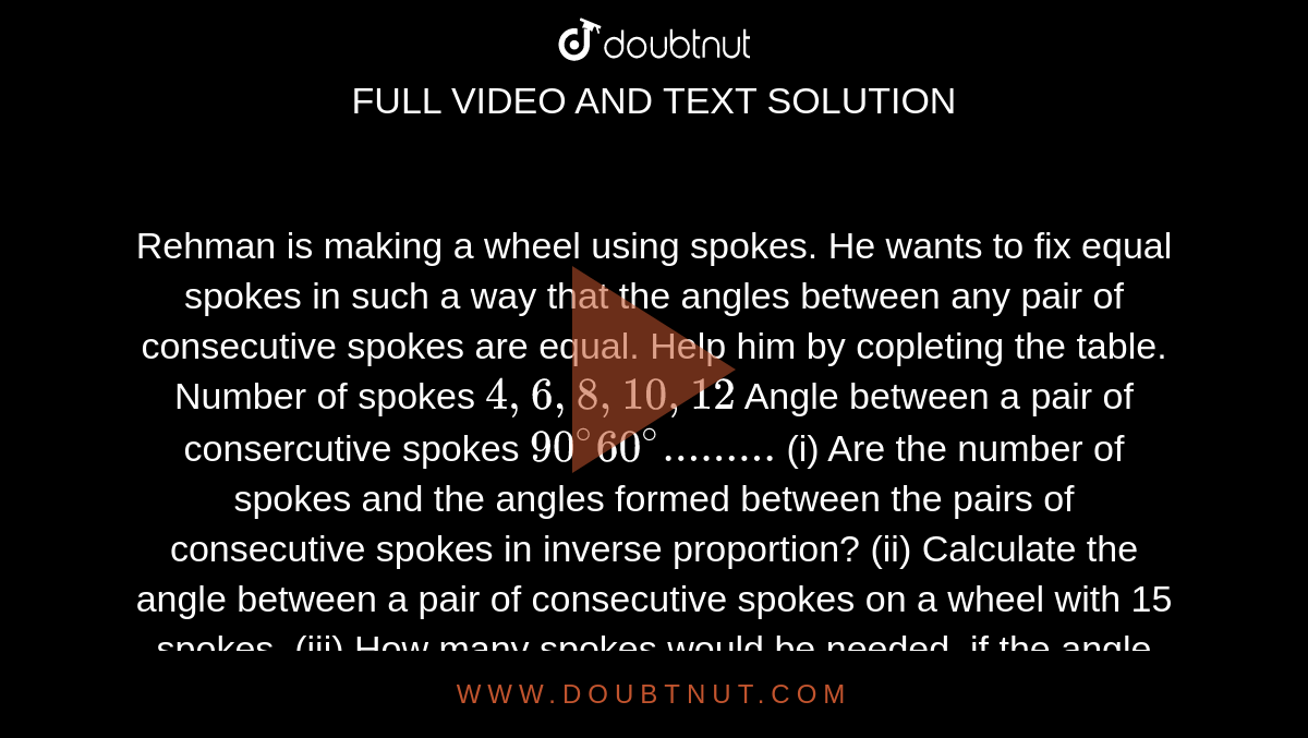 Rehman is making a wheel using spokes. He wants to fix equal spokes in such a way that the angles between any pair of consecutive spokes are equal. Help him by copleting the table. Number of spokes `4, 6, 8, 10, 12`  Angle between a pair of consercutive spokes `90^@ 60^@.........`  (i) Are the number of spokes and the angles formed between the pairs of consecutive spokes in inverse proportion? (ii)     Calculate the angle between a pair of consecutive spokes on a wheel with 15 spokes. (iii)     How many spokes would be needed, if the angle between a pair of consecutive spokes is `40^@` ?