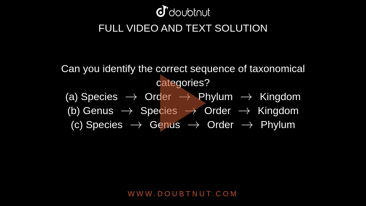 Can you identify the correct sequence of taxonomical categories? <br>   (a) Species  `to`  Order  `to`  Phylum  `to`  Kingdom  <br>  (b) Genus  `to` Species  `to`  Order  `to`  Kingdom  <br>  (c) Species  `to`  Genus  `to`  Order  `to`  Phylum 