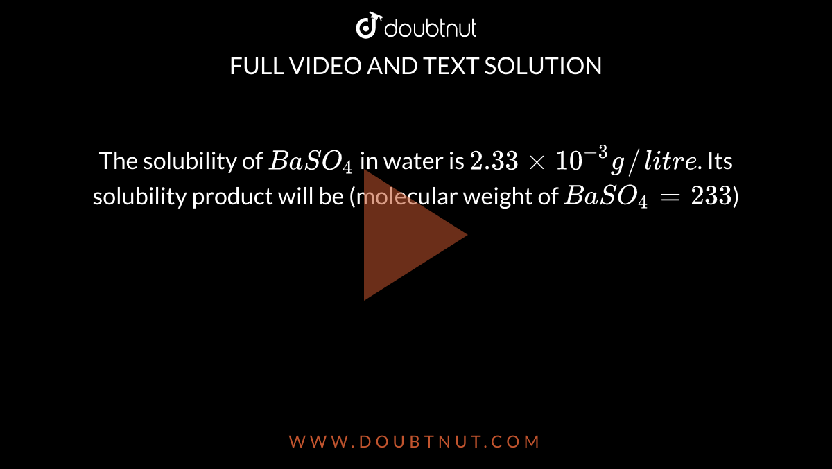 The solubility of `BaSO_(4)` in water is `2.33xx10^(-3) g//litre`. Its solubility product will be (molecular weight of `BaSO_(4)=233`)