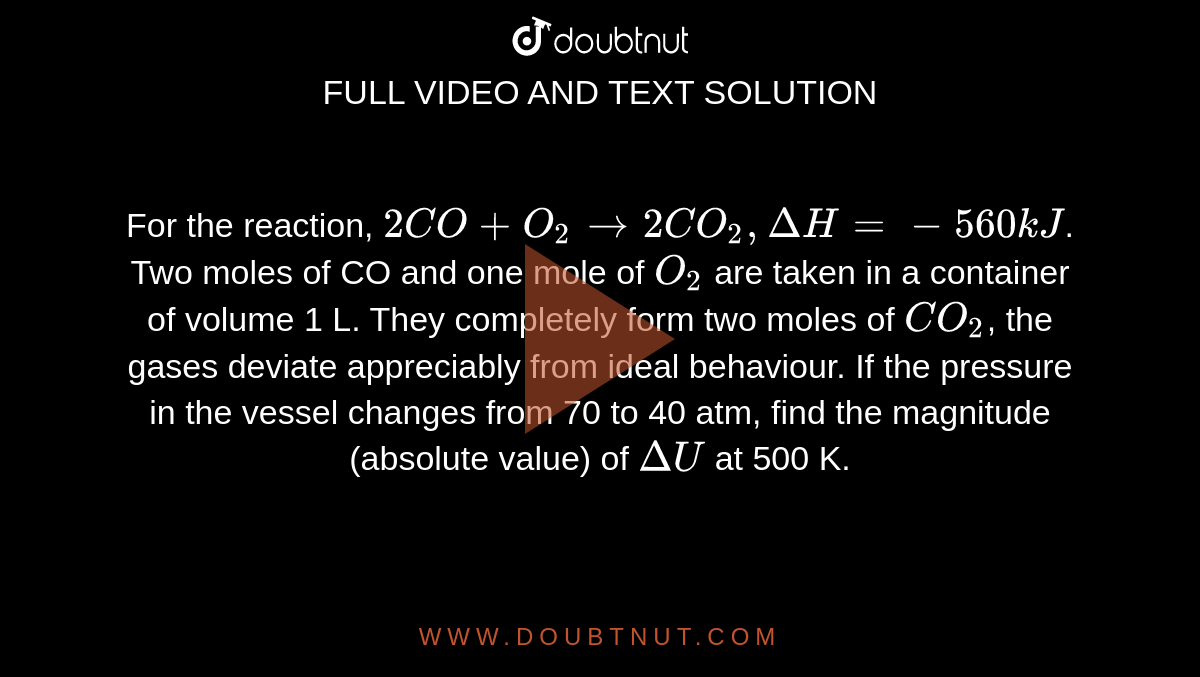For the reaction, `2CO + O_(2) to 2CO_(2), DeltaH = -560 kJ`. Two moles of CO and one mole of `O_(2)` are taken in a container of volume 1 L. They completely form two moles of `CO_(2)`, the gases deviate appreciably from ideal behaviour. If the pressure in the vessel changes from 70 to 40 atm, find the magnitude (absolute value) of `DeltaU` at 500 K. 