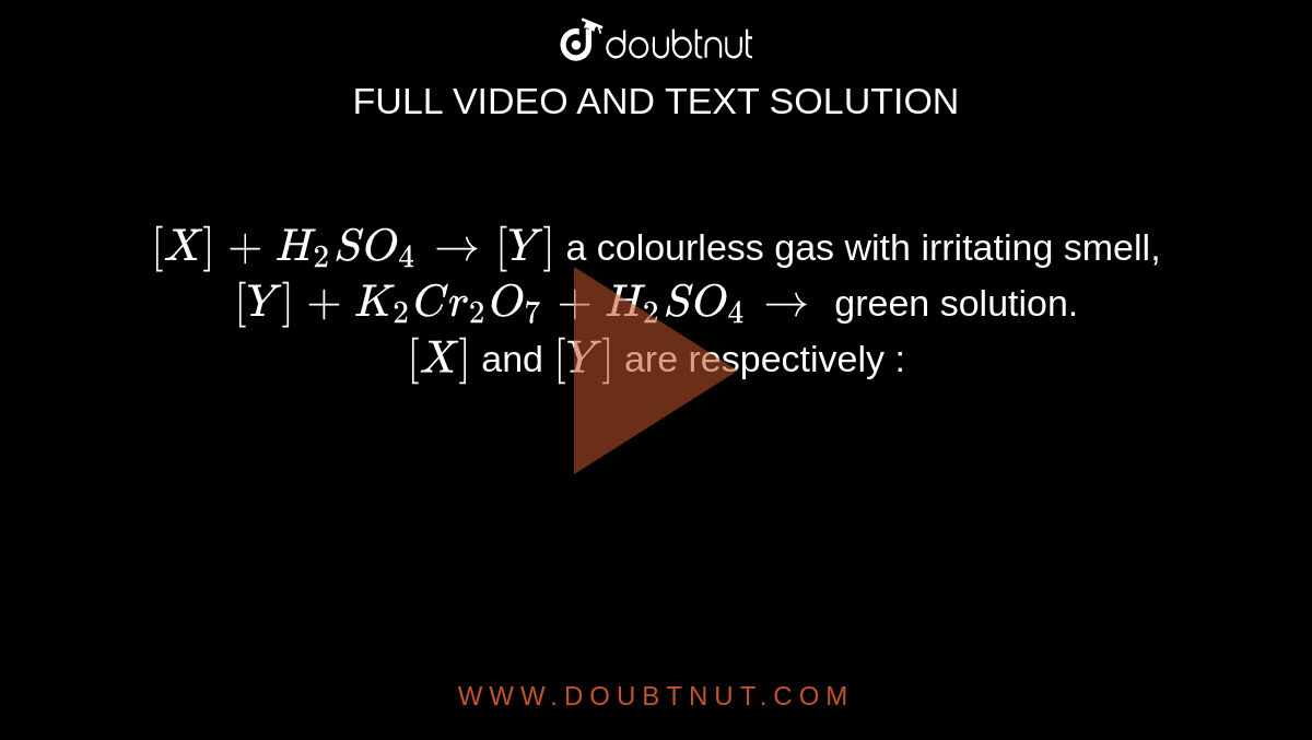 `[X]+H_(2)SO_(4) to [Y]` a colourless gas with irritating smell, `[Y]+K_(2)Cr_(2)O_(7)+H_(2)SO_(4) to` green solution. <br> `[X]` and `[Y]` are respectively :