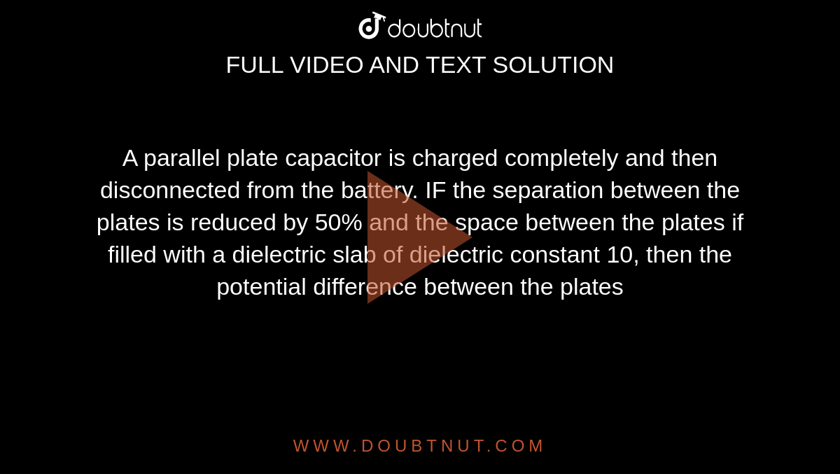 A parallel plate capacitor is charged completely and then disconnected from the battery. IF the separation between the plates is reduced by 50% and the space between the plates if filled with a dielectric slab of dielectric constant 10, then the potential difference between the plates