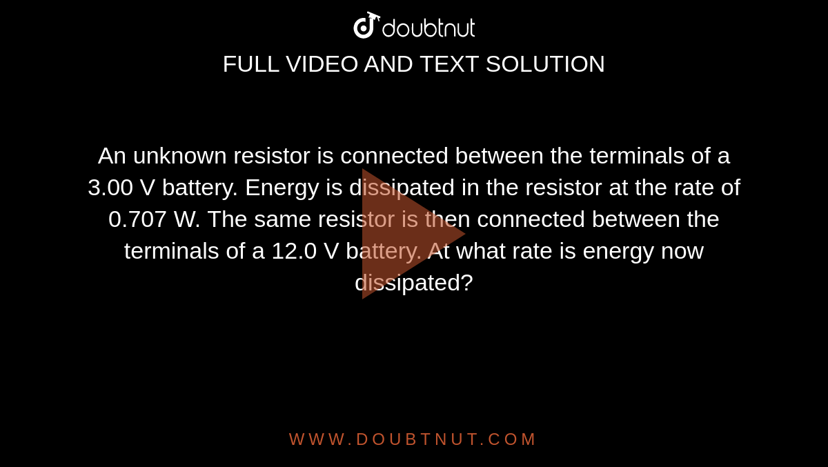 An unknown resistor is connected between the terminals of a 3.00 V battery. Energy is dissipated in the resistor at the rate of 0.707 W. The same resistor is then connected between the terminals of a 12.0 V battery. At what rate is energy now dissipated?  