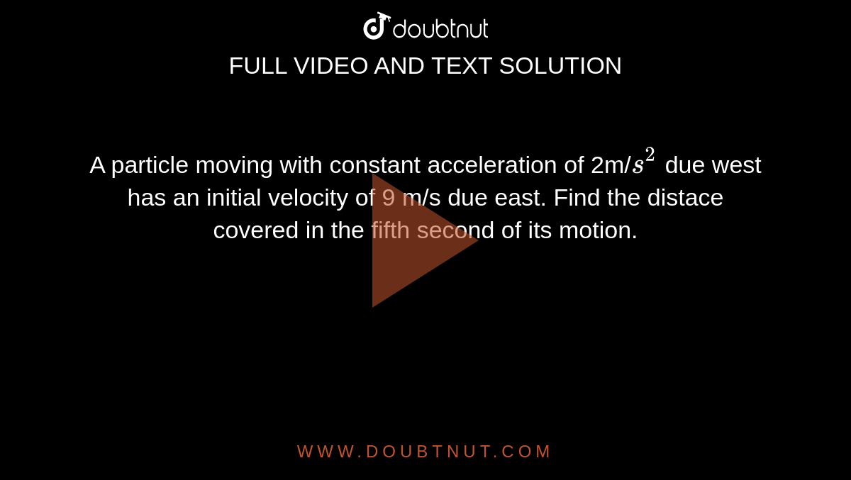 A particle moving with constant acceleration of 2m/`s^(2)` due west has an initial velocity of 9 m/s due east. Find the distace covered in the fifth second of its motion. 