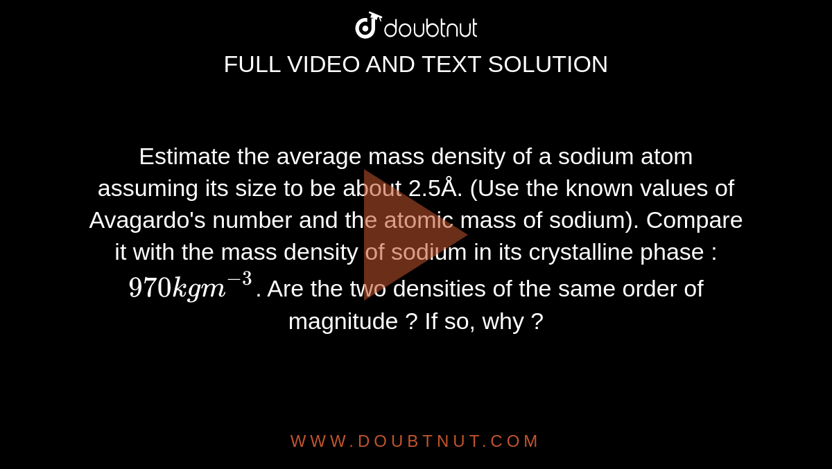Estimate the average mass density of a sodium atom assuming its size to be about 2.5Å. (Use the known values of Avagardo's number and the atomic mass of sodium). Compare it with the mass density of sodium in its crystalline phase : `970 kg m^(-3)`. Are the two densities of the same order of magnitude ? If so, why ?