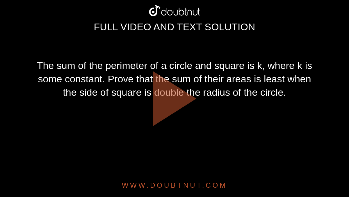 The sum of the perimeter of a circle and square is k, where k is some constant. Prove that the sum of their areas is least when the side of square is double the radius of the circle.