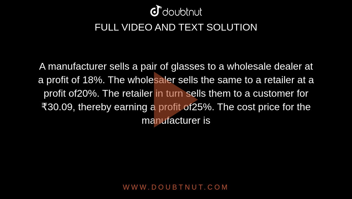 A manufacturer sells a pair of glasses to a wholesale dealer at a profit of 18%. The wholesaler sells the same to a retailer at a profit of20%. The retailer in turn sells them to a customer for ₹30.09, thereby earning a profit of25%. The cost price for the manufacturer is 